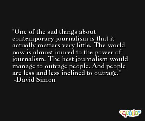 One of the sad things about contemporary journalism is that it actually matters very little. The world now is almost inured to the power of journalism. The best journalism would manage to outrage people. And people are less and less inclined to outrage. -David Simon