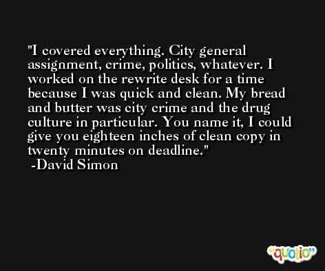 I covered everything. City general assignment, crime, politics, whatever. I worked on the rewrite desk for a time because I was quick and clean. My bread and butter was city crime and the drug culture in particular. You name it, I could give you eighteen inches of clean copy in twenty minutes on deadline. -David Simon