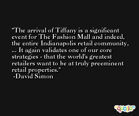The arrival of Tiffany is a significant event for The Fashion Mall and indeed, the entire Indianapolis retail community, ... It again validates one of our core strategies - that the world's greatest retailers want to be at truly preeminent retail properties. -David Simon