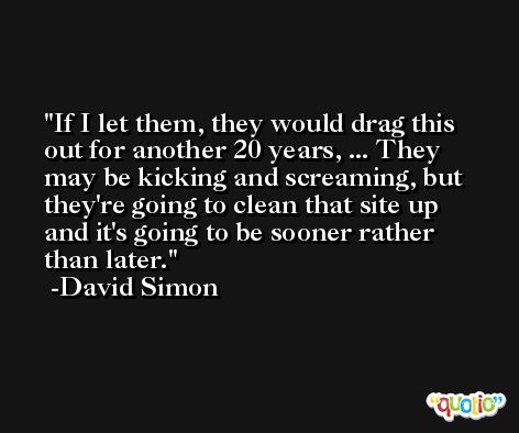 If I let them, they would drag this out for another 20 years, ... They may be kicking and screaming, but they're going to clean that site up and it's going to be sooner rather than later. -David Simon