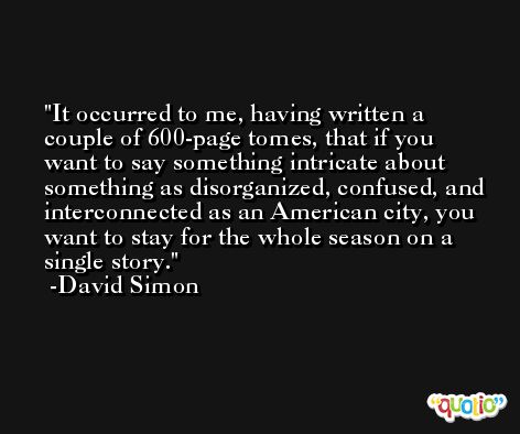 It occurred to me, having written a couple of 600-page tomes, that if you want to say something intricate about something as disorganized, confused, and interconnected as an American city, you want to stay for the whole season on a single story. -David Simon