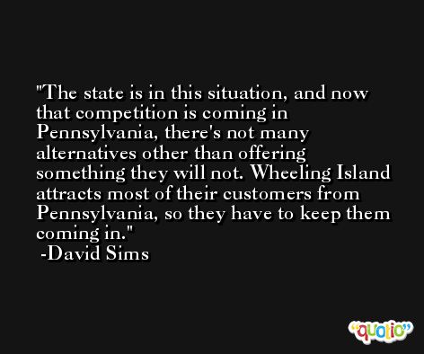 The state is in this situation, and now that competition is coming in Pennsylvania, there's not many alternatives other than offering something they will not. Wheeling Island attracts most of their customers from Pennsylvania, so they have to keep them coming in. -David Sims