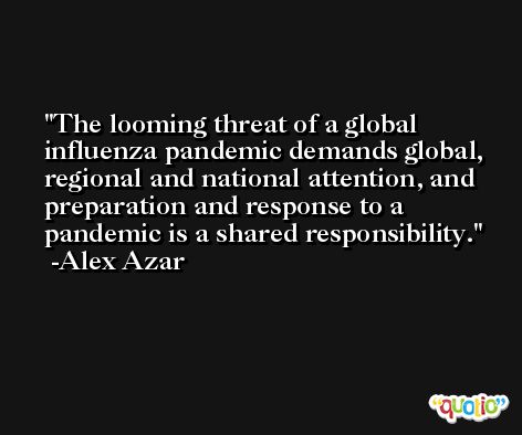 The looming threat of a global influenza pandemic demands global, regional and national attention, and preparation and response to a pandemic is a shared responsibility. -Alex Azar