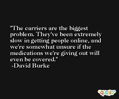 The carriers are the biggest problem. They've been extremely slow in getting people online, and we're somewhat unsure if the medications we're giving out will even be covered. -David Burke