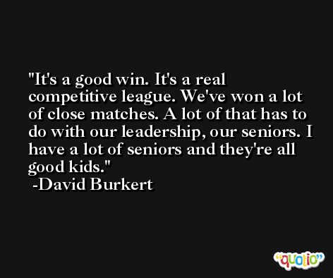 It's a good win. It's a real competitive league. We've won a lot of close matches. A lot of that has to do with our leadership, our seniors. I have a lot of seniors and they're all good kids. -David Burkert