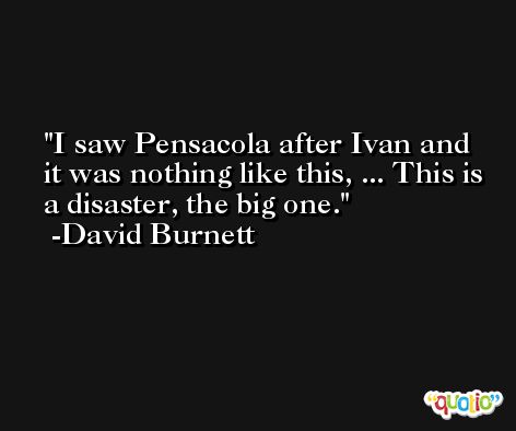 I saw Pensacola after Ivan and it was nothing like this, ... This is a disaster, the big one. -David Burnett