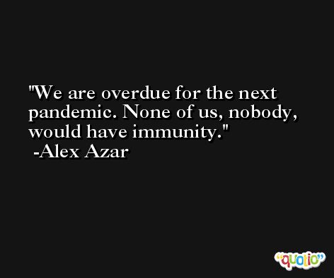 We are overdue for the next pandemic. None of us, nobody, would have immunity. -Alex Azar