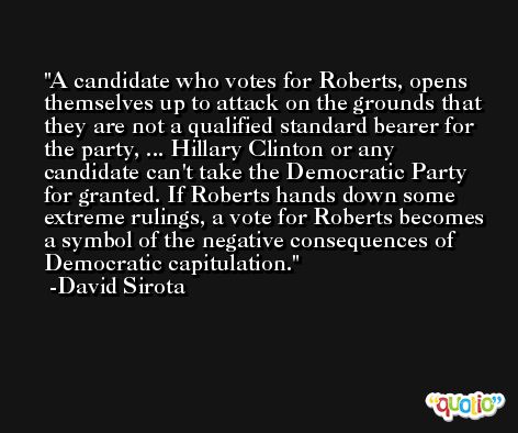 A candidate who votes for Roberts, opens themselves up to attack on the grounds that they are not a qualified standard bearer for the party, ... Hillary Clinton or any candidate can't take the Democratic Party for granted. If Roberts hands down some extreme rulings, a vote for Roberts becomes a symbol of the negative consequences of Democratic capitulation. -David Sirota