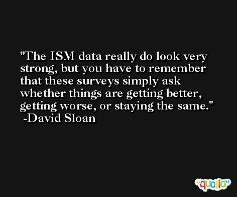 The ISM data really do look very strong, but you have to remember that these surveys simply ask whether things are getting better, getting worse, or staying the same. -David Sloan
