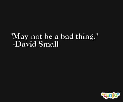 May not be a bad thing. -David Small