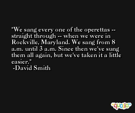We sang every one of the operettas -- straight through -- when we were in Rockville, Maryland. We sang from 8 a.m. until 3 a.m. Since then we've sung them all again, but we've taken it a little easier. -David Smith