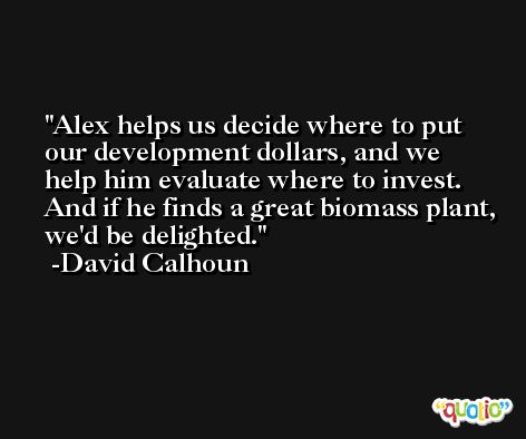 Alex helps us decide where to put our development dollars, and we help him evaluate where to invest. And if he finds a great biomass plant, we'd be delighted. -David Calhoun