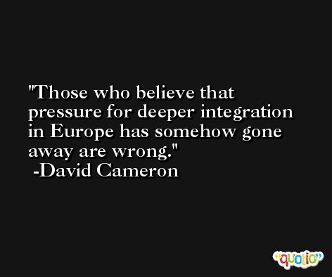 Those who believe that pressure for deeper integration in Europe has somehow gone away are wrong. -David Cameron