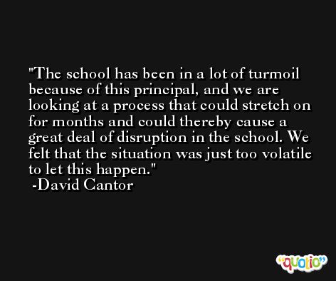 The school has been in a lot of turmoil because of this principal, and we are looking at a process that could stretch on for months and could thereby cause a great deal of disruption in the school. We felt that the situation was just too volatile to let this happen. -David Cantor