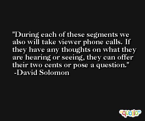 During each of these segments we also will take viewer phone calls. If they have any thoughts on what they are hearing or seeing, they can offer their two cents or pose a question. -David Solomon
