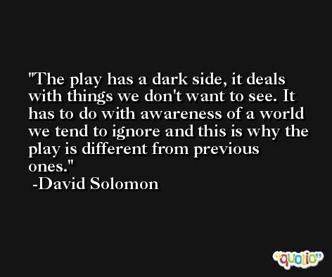 The play has a dark side, it deals with things we don't want to see. It has to do with awareness of a world we tend to ignore and this is why the play is different from previous ones. -David Solomon