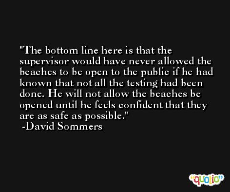 The bottom line here is that the supervisor would have never allowed the beaches to be open to the public if he had known that not all the testing had been done. He will not allow the beaches be opened until he feels confident that they are as safe as possible. -David Sommers