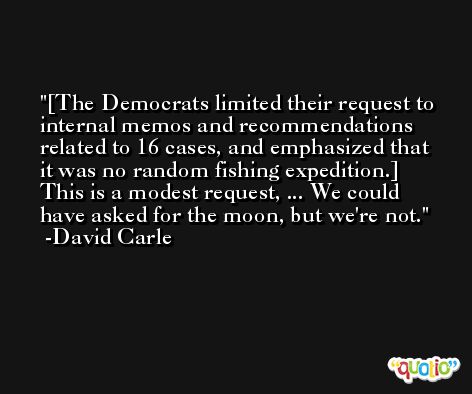 [The Democrats limited their request to internal memos and recommendations related to 16 cases, and emphasized that it was no random fishing expedition.] This is a modest request, ... We could have asked for the moon, but we're not. -David Carle