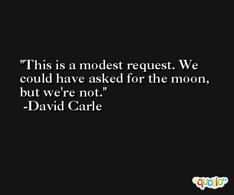 This is a modest request. We could have asked for the moon, but we're not. -David Carle