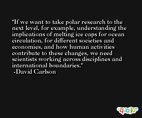 If we want to take polar research to the next level, for example, understanding the implications of melting ice caps for ocean circulation, for different societies and economies, and how human activities contribute to these changes, we need scientists working across disciplines and international boundaries. -David Carlson