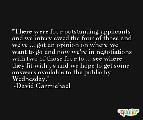 There were four outstanding applicants and we interviewed the four of those and we've ... got an opinion on where we want to go and now we're in negotiations with two of those four to ... see where they fit with us and we hope to get some answers available to the public by Wednesday. -David Carmichael
