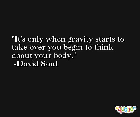 It's only when gravity starts to take over you begin to think about your body. -David Soul