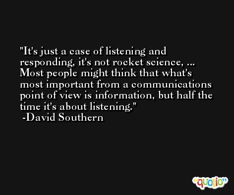 It's just a case of listening and responding, it's not rocket science, ... Most people might think that what's most important from a communications point of view is information, but half the time it's about listening. -David Southern