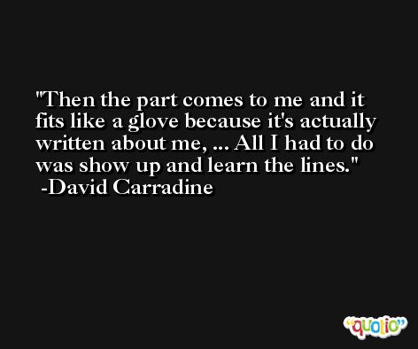 Then the part comes to me and it fits like a glove because it's actually written about me, ... All I had to do was show up and learn the lines. -David Carradine