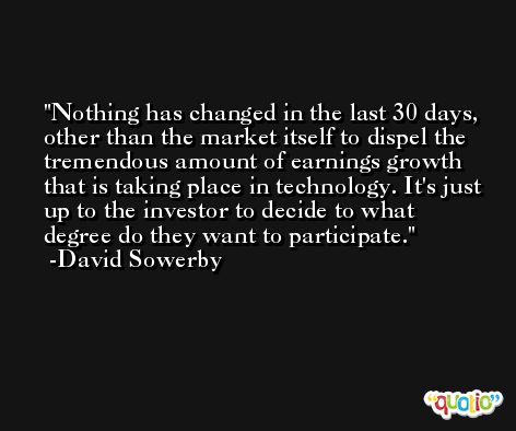 Nothing has changed in the last 30 days, other than the market itself to dispel the tremendous amount of earnings growth that is taking place in technology. It's just up to the investor to decide to what degree do they want to participate. -David Sowerby