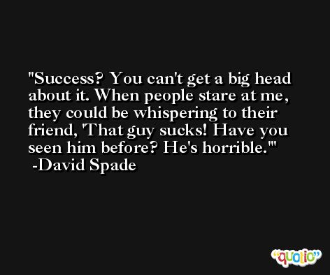 Success? You can't get a big head about it. When people stare at me, they could be whispering to their friend, 'That guy sucks! Have you seen him before? He's horrible.' -David Spade