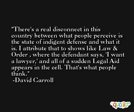 There's a real disconnect in this country between what people perceive is the state of indigent defense and what it is. I attribute that to shows like Law & Order , where the defendant says, 'I want a lawyer,' and all of a sudden Legal Aid appears in the cell. That's what people think. -David Carroll