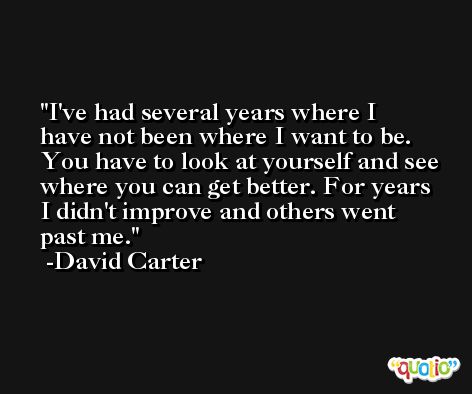 I've had several years where I have not been where I want to be. You have to look at yourself and see where you can get better. For years I didn't improve and others went past me. -David Carter