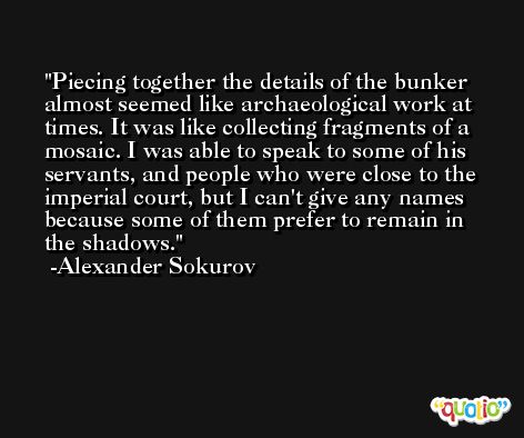 Piecing together the details of the bunker almost seemed like archaeological work at times. It was like collecting fragments of a mosaic. I was able to speak to some of his servants, and people who were close to the imperial court, but I can't give any names because some of them prefer to remain in the shadows. -Alexander Sokurov
