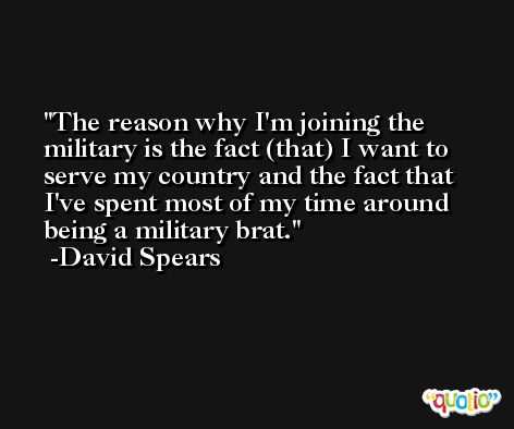 The reason why I'm joining the military is the fact (that) I want to serve my country and the fact that I've spent most of my time around being a military brat. -David Spears