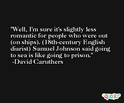 Well, I'm sure it's slightly less romantic for people who were out (on ships). (18th-century English diarist) Samuel Johnson said going to sea is like going to prison. -David Caruthers