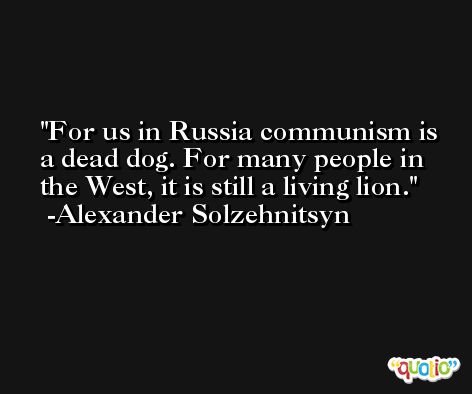 For us in Russia communism is a dead dog. For many people in the West, it is still a living lion. -Alexander Solzehnitsyn