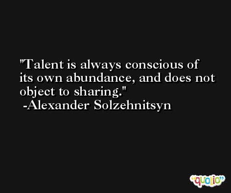 Talent is always conscious of its own abundance, and does not object to sharing. -Alexander Solzehnitsyn