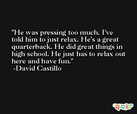 He was pressing too much. I've told him to just relax. He's a great quarterback. He did great things in high school. He just has to relax out here and have fun. -David Castillo