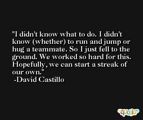 I didn't know what to do. I didn't know (whether) to run and jump or hug a teammate. So I just fell to the ground. We worked so hard for this. Hopefully, we can start a streak of our own. -David Castillo