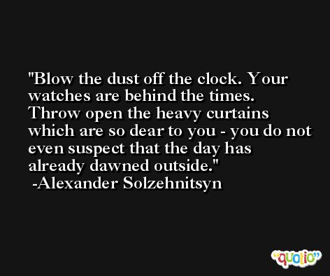 Blow the dust off the clock. Your watches are behind the times. Throw open the heavy curtains which are so dear to you - you do not even suspect that the day has already dawned outside. -Alexander Solzehnitsyn