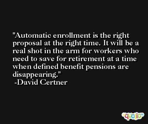 Automatic enrollment is the right proposal at the right time. It will be a real shot in the arm for workers who need to save for retirement at a time when defined benefit pensions are disappearing. -David Certner