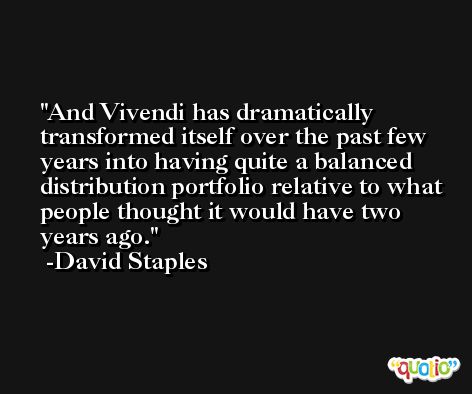 And Vivendi has dramatically transformed itself over the past few years into having quite a balanced distribution portfolio relative to what people thought it would have two years ago. -David Staples