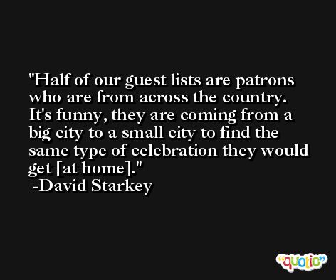 Half of our guest lists are patrons who are from across the country. It's funny, they are coming from a big city to a small city to find the same type of celebration they would get [at home]. -David Starkey