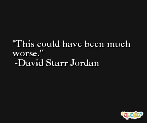 This could have been much worse. -David Starr Jordan