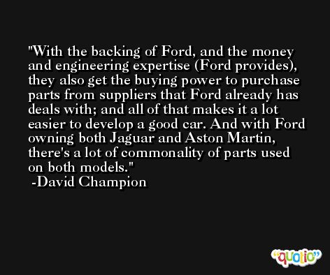 With the backing of Ford, and the money and engineering expertise (Ford provides), they also get the buying power to purchase parts from suppliers that Ford already has deals with; and all of that makes it a lot easier to develop a good car. And with Ford owning both Jaguar and Aston Martin, there's a lot of commonality of parts used on both models. -David Champion