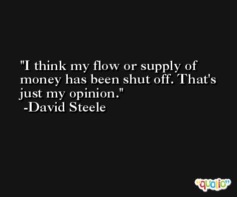 I think my flow or supply of money has been shut off. That's just my opinion. -David Steele