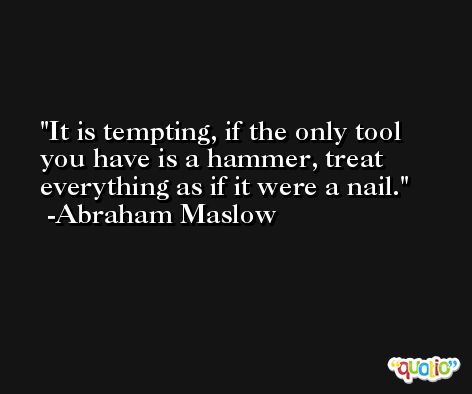 It is tempting, if the only tool you have is a hammer, treat everything as if it were a nail. -Abraham Maslow