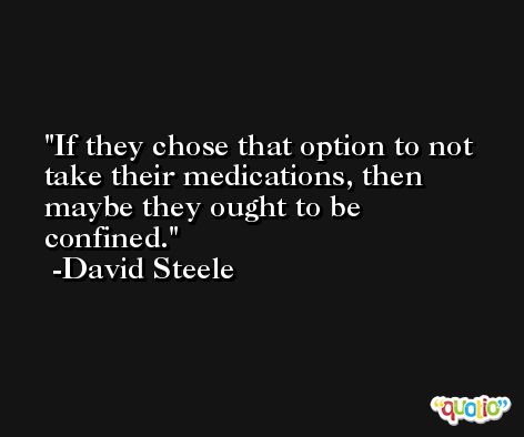 If they chose that option to not take their medications, then maybe they ought to be confined. -David Steele