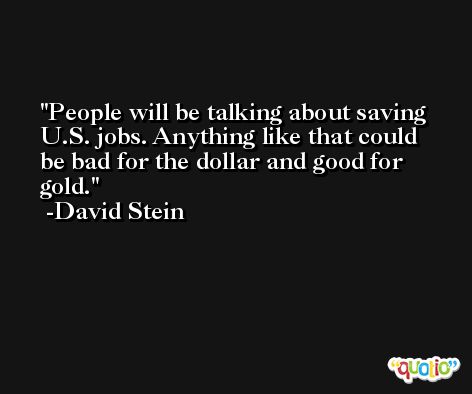 People will be talking about saving U.S. jobs. Anything like that could be bad for the dollar and good for gold. -David Stein