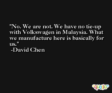 No. We are not. We have no tie-up with Volkswagen in Malaysia. What we manufacture here is basically for us. -David Chen